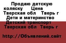 Продаю детскую коляску.  › Цена ­ 7 000 - Тверская обл., Тверь г. Дети и материнство » Детский транспорт   . Тверская обл.,Тверь г.